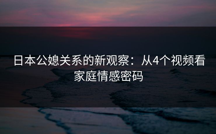 日本公媳关系的新观察：从4个视频看家庭情感密码