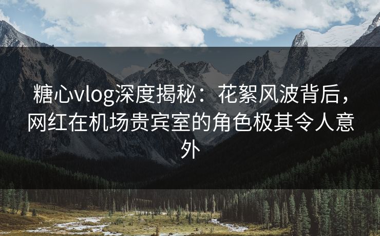 糖心vlog深度揭秘：花絮风波背后，网红在机场贵宾室的角色极其令人意外