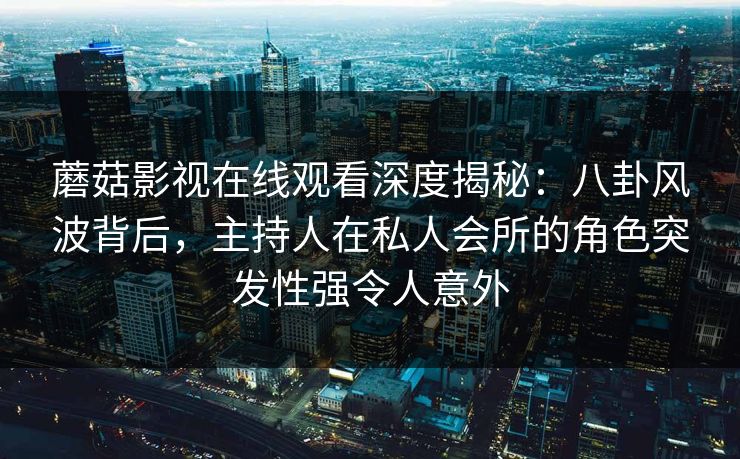 蘑菇影视在线观看深度揭秘：八卦风波背后，主持人在私人会所的角色突发性强令人意外