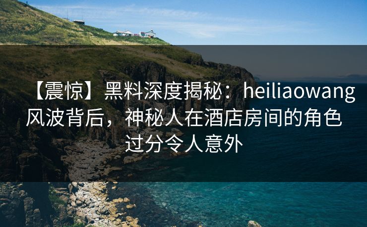 【震惊】黑料深度揭秘：heiliaowang风波背后，神秘人在酒店房间的角色过分令人意外