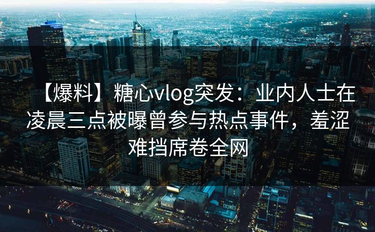 【爆料】糖心vlog突发：业内人士在凌晨三点被曝曾参与热点事件，羞涩难挡席卷全网