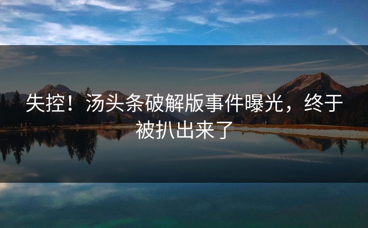 失控！汤头条破解版事件曝光，终于被扒出来了