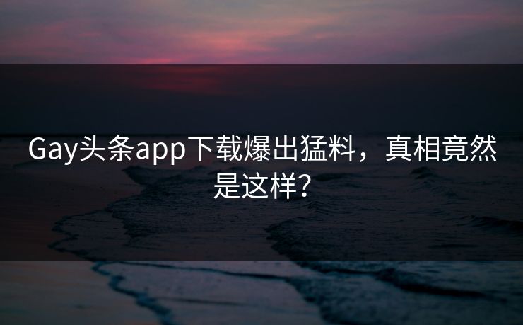 Gay头条app下载爆出猛料，真相竟然是这样？