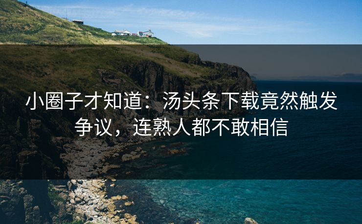 小圈子才知道：汤头条下载竟然触发争议，连熟人都不敢相信