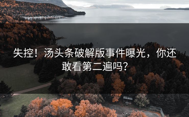 失控！汤头条破解版事件曝光，你还敢看第二遍吗？
