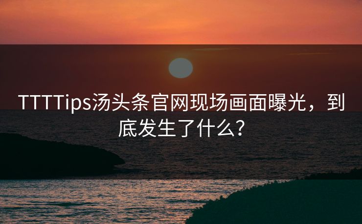 TTTTips汤头条官网现场画面曝光，到底发生了什么？