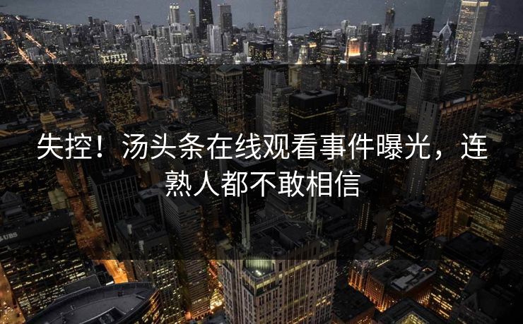 失控！汤头条在线观看事件曝光，连熟人都不敢相信