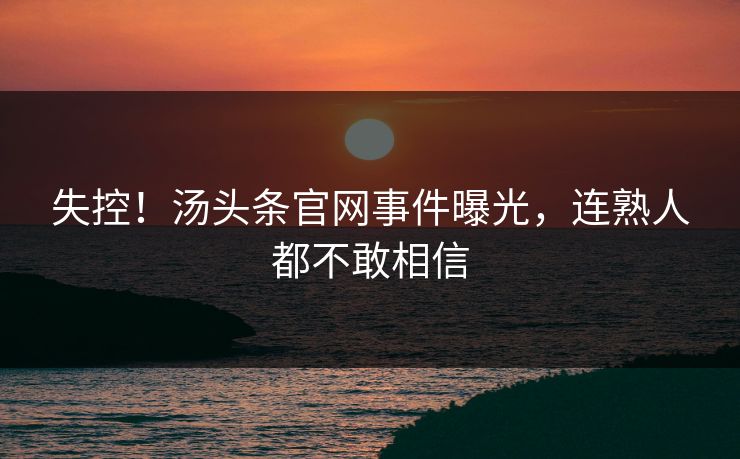 失控！汤头条官网事件曝光，连熟人都不敢相信