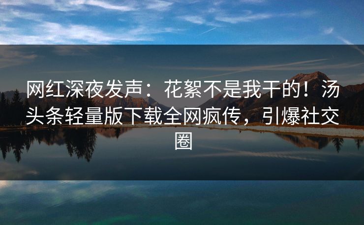 网红深夜发声：花絮不是我干的！汤头条轻量版下载全网疯传，引爆社交圈
