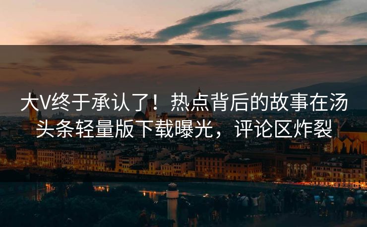 大V终于承认了！热点背后的故事在汤头条轻量版下载曝光，评论区炸裂