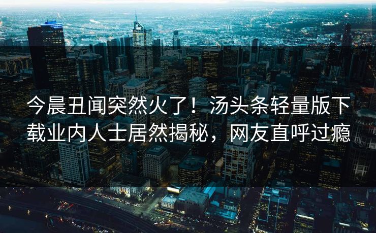 今晨丑闻突然火了！汤头条轻量版下载业内人士居然揭秘，网友直呼过瘾