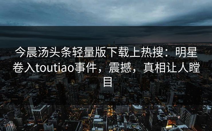 今晨汤头条轻量版下载上热搜：明星卷入toutiao事件，震撼，真相让人瞠目