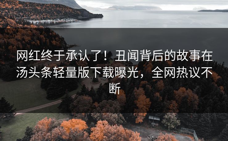 网红终于承认了！丑闻背后的故事在汤头条轻量版下载曝光，全网热议不断