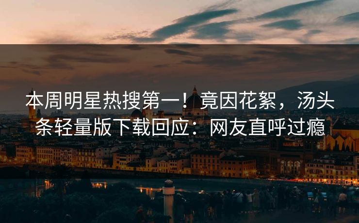本周明星热搜第一！竟因花絮，汤头条轻量版下载回应：网友直呼过瘾