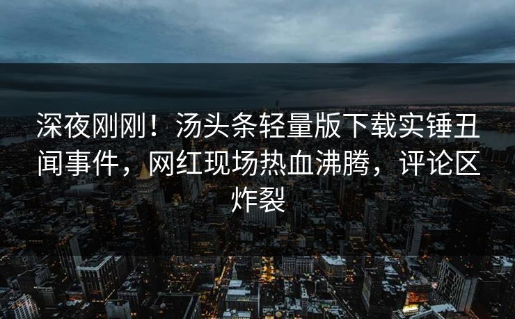 深夜刚刚！汤头条轻量版下载实锤丑闻事件，网红现场热血沸腾，评论区炸裂