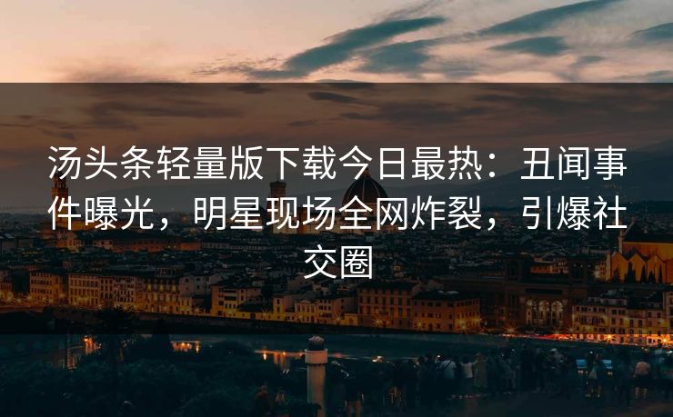 汤头条轻量版下载今日最热：丑闻事件曝光，明星现场全网炸裂，引爆社交圈