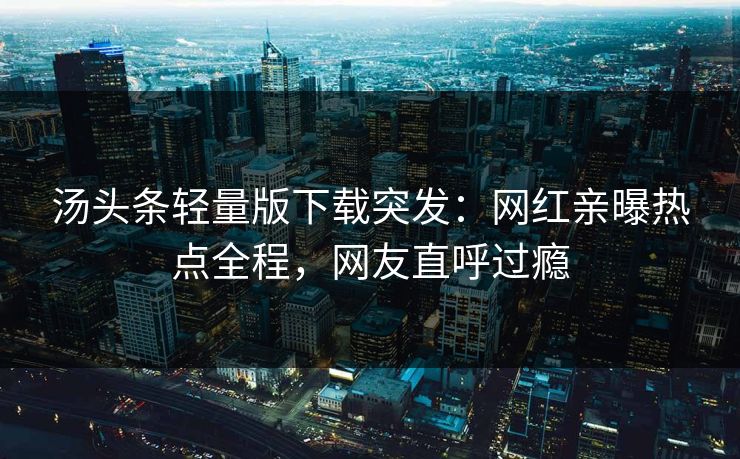 汤头条轻量版下载突发：网红亲曝热点全程，网友直呼过瘾