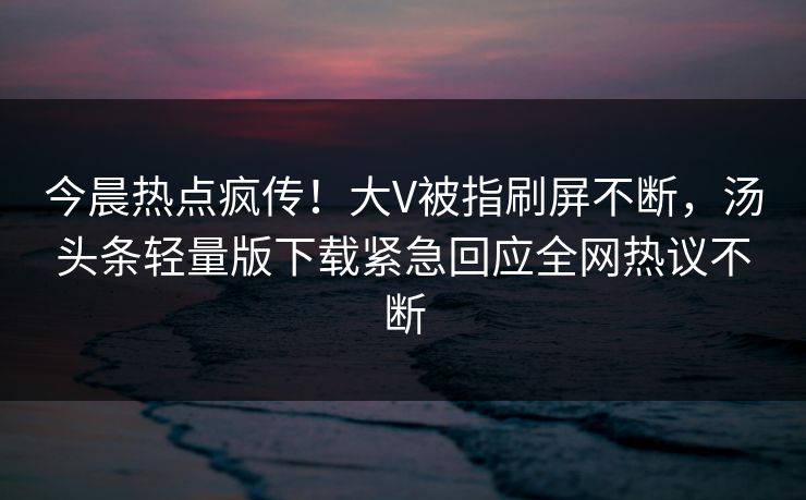 今晨热点疯传！大V被指刷屏不断，汤头条轻量版下载紧急回应全网热议不断