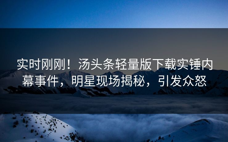 实时刚刚！汤头条轻量版下载实锤内幕事件，明星现场揭秘，引发众怒