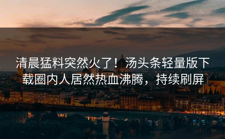 清晨猛料突然火了！汤头条轻量版下载圈内人居然热血沸腾，持续刷屏
