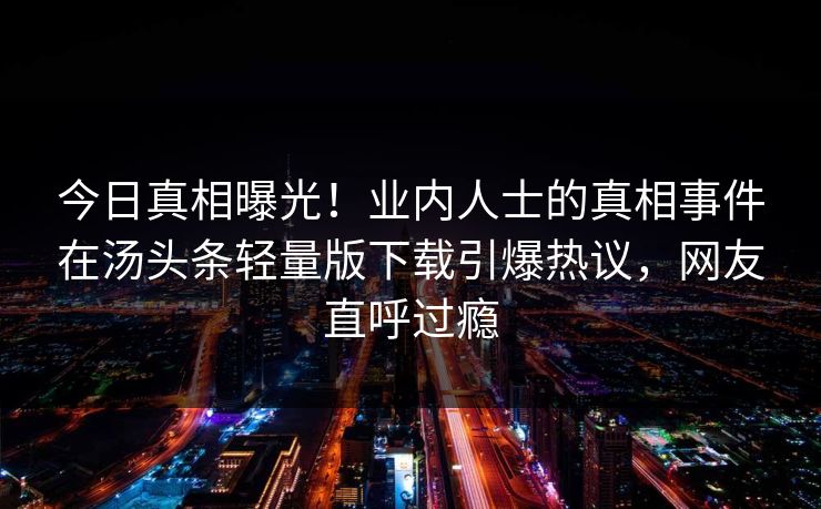 今日真相曝光！业内人士的真相事件在汤头条轻量版下载引爆热议，网友直呼过瘾