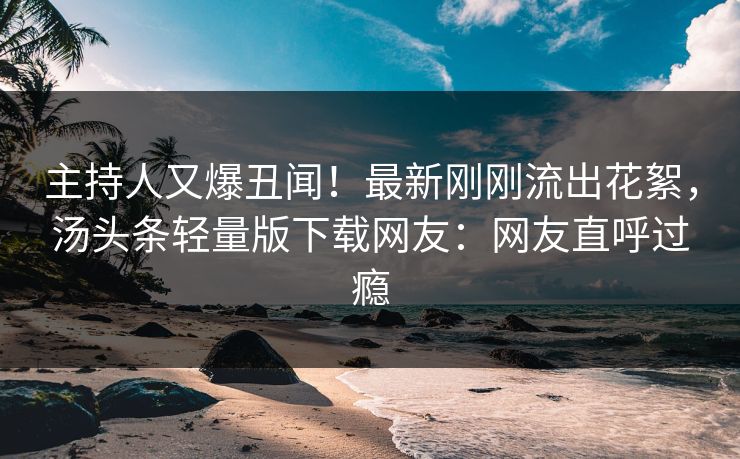 主持人又爆丑闻！最新刚刚流出花絮，汤头条轻量版下载网友：网友直呼过瘾