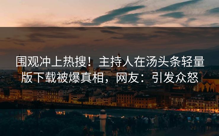 围观冲上热搜！主持人在汤头条轻量版下载被爆真相，网友：引发众怒