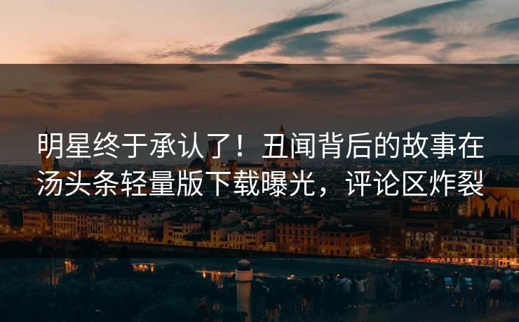 明星终于承认了！丑闻背后的故事在汤头条轻量版下载曝光，评论区炸裂