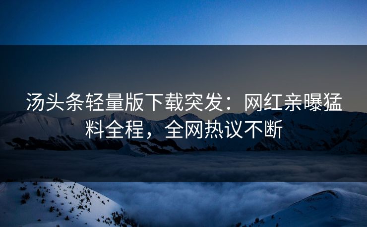 汤头条轻量版下载突发：网红亲曝猛料全程，全网热议不断