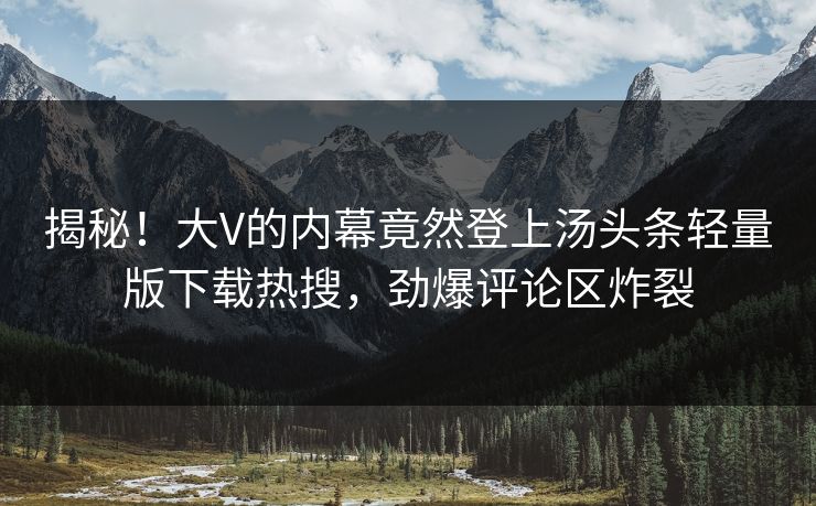 揭秘！大V的内幕竟然登上汤头条轻量版下载热搜，劲爆评论区炸裂