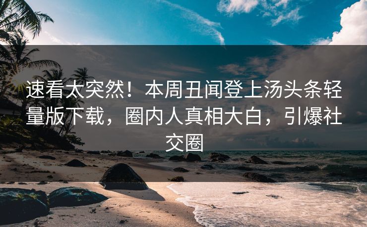 速看太突然！本周丑闻登上汤头条轻量版下载，圈内人真相大白，引爆社交圈