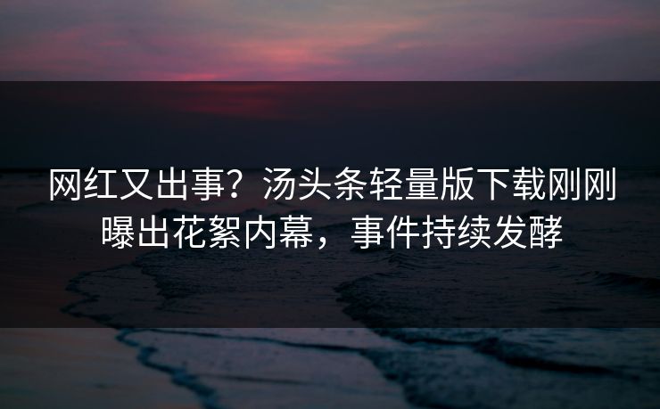 网红又出事？汤头条轻量版下载刚刚曝出花絮内幕，事件持续发酵