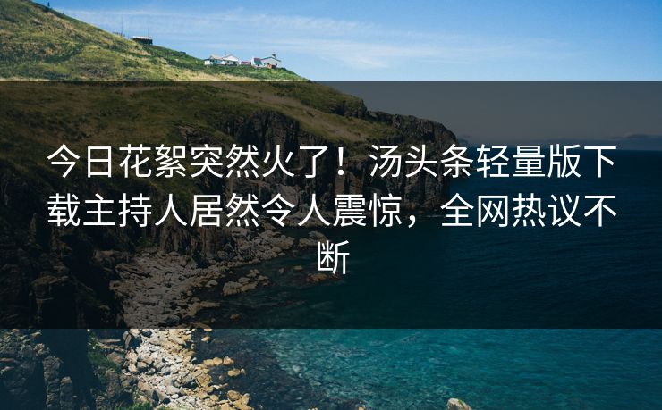 今日花絮突然火了！汤头条轻量版下载主持人居然令人震惊，全网热议不断