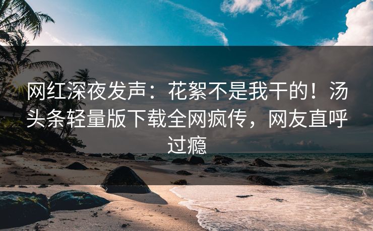 网红深夜发声：花絮不是我干的！汤头条轻量版下载全网疯传，网友直呼过瘾