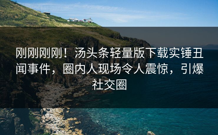 刚刚刚刚！汤头条轻量版下载实锤丑闻事件，圈内人现场令人震惊，引爆社交圈