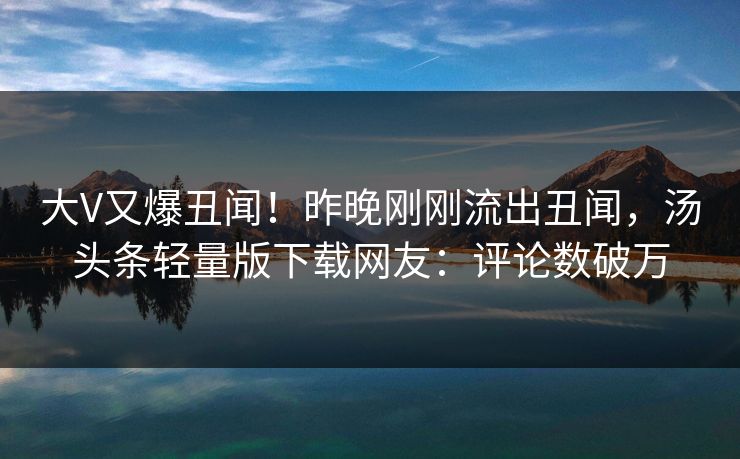 大V又爆丑闻！昨晚刚刚流出丑闻，汤头条轻量版下载网友：评论数破万