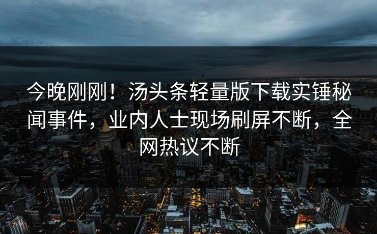 今晚刚刚！汤头条轻量版下载实锤秘闻事件，业内人士现场刷屏不断，全网热议不断