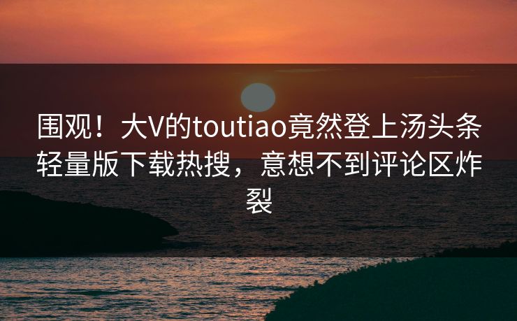 围观！大V的toutiao竟然登上汤头条轻量版下载热搜，意想不到评论区炸裂