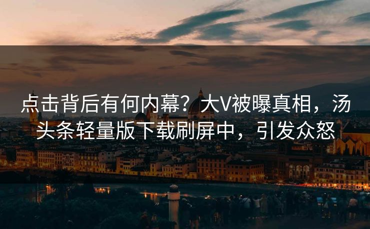 点击背后有何内幕？大V被曝真相，汤头条轻量版下载刷屏中，引发众怒