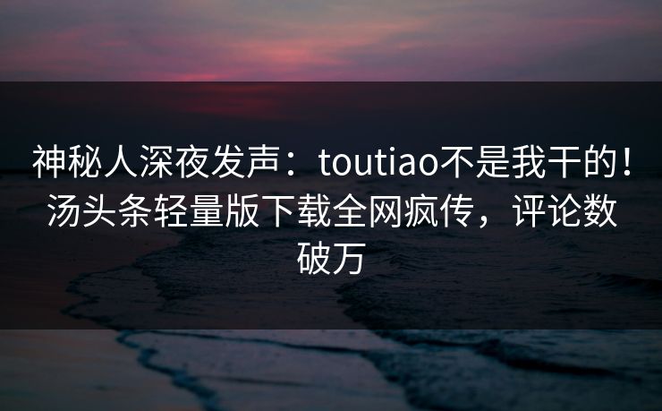 神秘人深夜发声：toutiao不是我干的！汤头条轻量版下载全网疯传，评论数破万