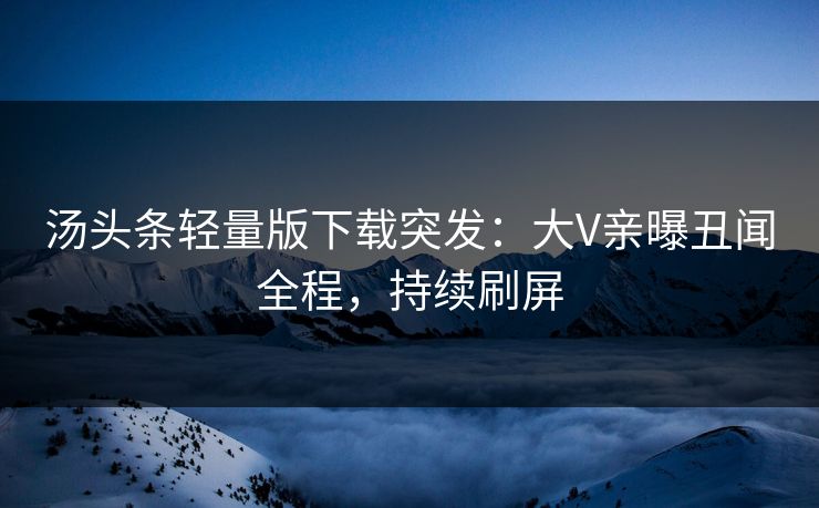 汤头条轻量版下载突发：大V亲曝丑闻全程，持续刷屏