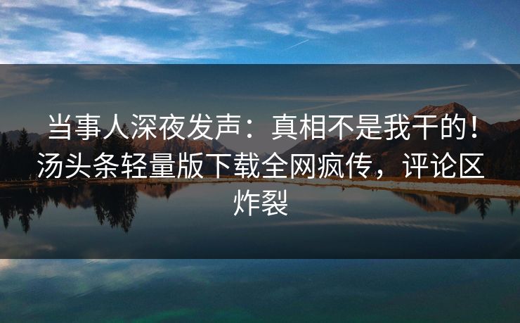 当事人深夜发声：真相不是我干的！汤头条轻量版下载全网疯传，评论区炸裂
