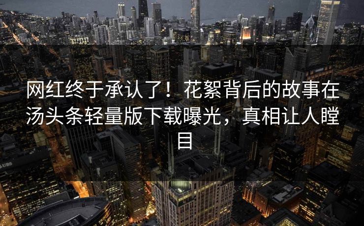 网红终于承认了！花絮背后的故事在汤头条轻量版下载曝光，真相让人瞠目
