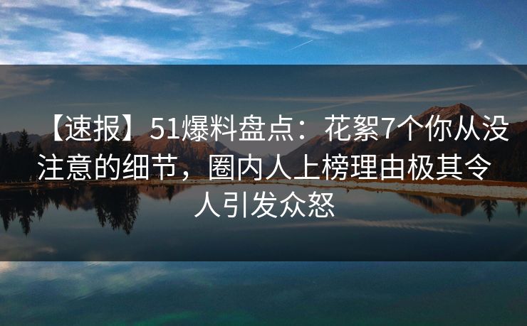 【速报】51爆料盘点：花絮7个你从没注意的细节，圈内人上榜理由极其令人引发众怒