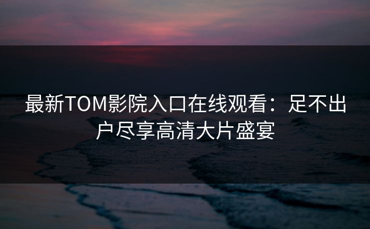 最新TOM影院入口在线观看：足不出户尽享高清大片盛宴