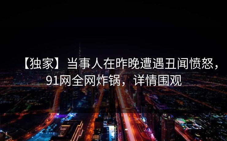 【独家】当事人在昨晚遭遇丑闻愤怒，91网全网炸锅，详情围观