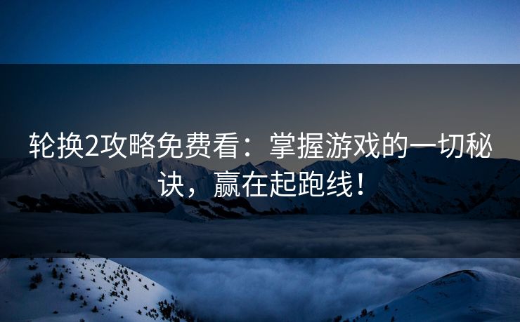 轮换2攻略免费看：掌握游戏的一切秘诀，赢在起跑线！
