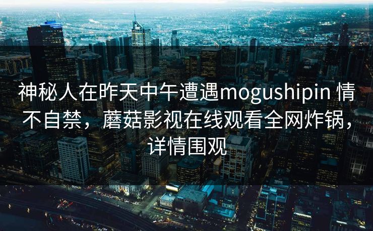 神秘人在昨天中午遭遇mogushipin 情不自禁，蘑菇影视在线观看全网炸锅，详情围观