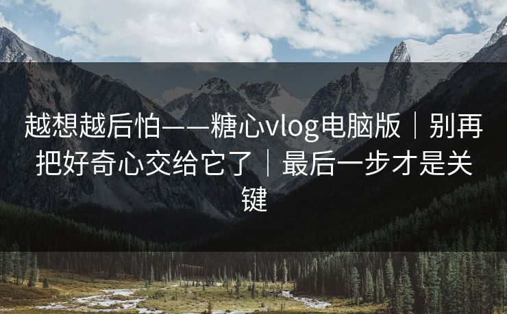 越想越后怕——糖心vlog电脑版｜别再把好奇心交给它了｜最后一步才是关键