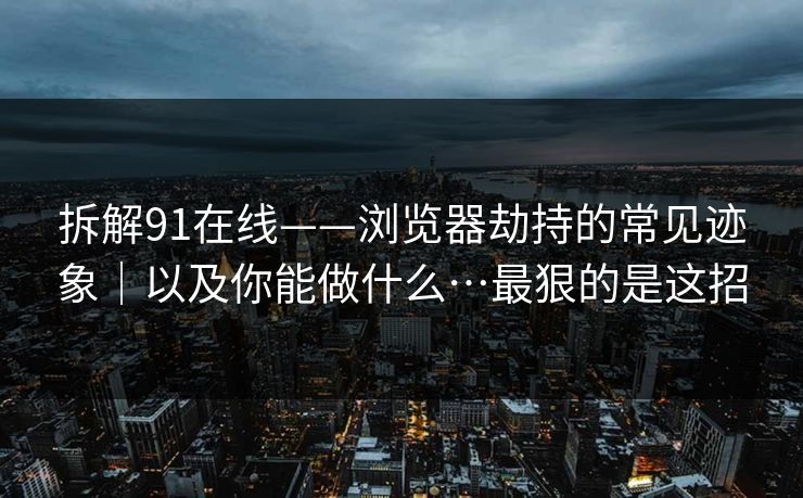 拆解91在线——浏览器劫持的常见迹象｜以及你能做什么…最狠的是这招